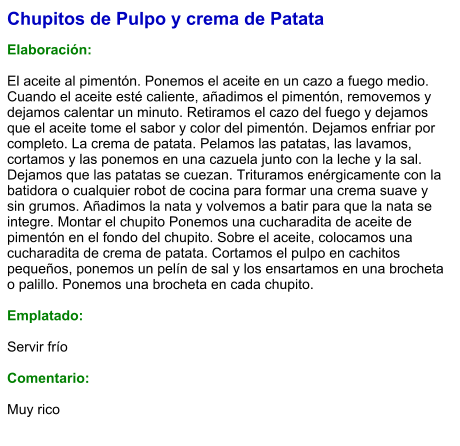 Chupitos de Pulpo y crema de Patata  Elaboración:  El aceite al pimentón. Ponemos el aceite en un cazo a fuego medio. Cuando el aceite esté caliente, añadimos el pimentón, removemos y dejamos calentar un minuto. Retiramos el cazo del fuego y dejamos que el aceite tome el sabor y color del pimentón. Dejamos enfriar por completo. La crema de patata. Pelamos las patatas, las lavamos, cortamos y las ponemos en una cazuela junto con la leche y la sal. Dejamos que las patatas se cuezan. Trituramos enérgicamente con la batidora o cualquier robot de cocina para formar una crema suave y sin grumos. Añadimos la nata y volvemos a batir para que la nata se integre. Montar el chupito Ponemos una cucharadita de aceite de pimentón en el fondo del chupito. Sobre el aceite, colocamos una cucharadita de crema de patata. Cortamos el pulpo en cachitos pequeños, ponemos un pelín de sal y los ensartamos en una brocheta o palillo. Ponemos una brocheta en cada chupito.  Emplatado:  Servir frío  Comentario:  Muy rico