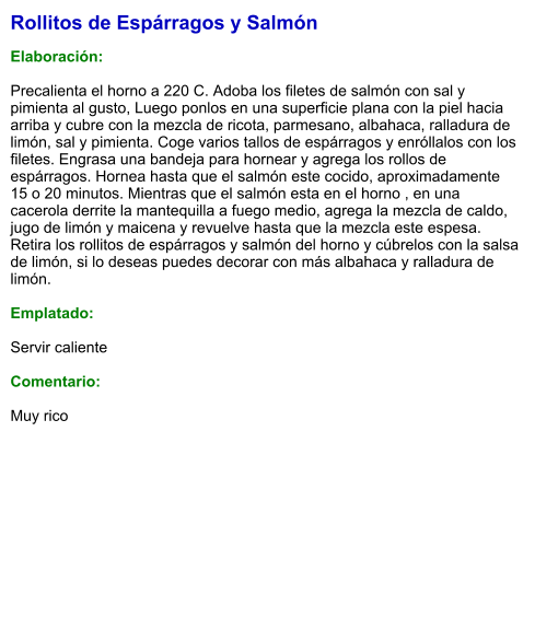 Rollitos de Espárragos y Salmón  Elaboración:  Precalienta el horno a 220 C. Adoba los filetes de salmón con sal y pimienta al gusto, Luego ponlos en una superficie plana con la piel hacia arriba y cubre con la mezcla de ricota, parmesano, albahaca, ralladura de limón, sal y pimienta. Coge varios tallos de espárragos y enróllalos con los filetes. Engrasa una bandeja para hornear y agrega los rollos de espárragos. Hornea hasta que el salmón este cocido, aproximadamente 15 o 20 minutos. Mientras que el salmón esta en el horno , en una cacerola derrite la mantequilla a fuego medio, agrega la mezcla de caldo, jugo de limón y maicena y revuelve hasta que la mezcla este espesa. Retira los rollitos de espárragos y salmón del horno y cúbrelos con la salsa de limón, si lo deseas puedes decorar con más albahaca y ralladura de limón.  Emplatado:  Servir caliente  Comentario:  Muy rico