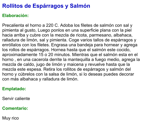 Rollitos de Espárragos y Salmón  Elaboración:  Precalienta el horno a 220 C. Adoba los filetes de salmón con sal y pimienta al gusto, Luego ponlos en una superficie plana con la piel hacia arriba y cubre con la mezcla de ricota, parmesano, albahaca, ralladura de limón, sal y pimienta. Coge varios tallos de espárragos y enróllalos con los filetes. Engrasa una bandeja para hornear y agrega los rollos de espárragos. Hornea hasta que el salmón este cocido, aproximadamente 15 o 20 minutos. Mientras que el salmón esta en el horno , en una cacerola derrite la mantequilla a fuego medio, agrega la mezcla de caldo, jugo de limón y maicena y revuelve hasta que la mezcla este espesa. Retira los rollitos de espárragos y salmón del horno y cúbrelos con la salsa de limón, si lo deseas puedes decorar con más albahaca y ralladura de limón.  Emplatado:  Servir caliente  Comentario:  Muy rico