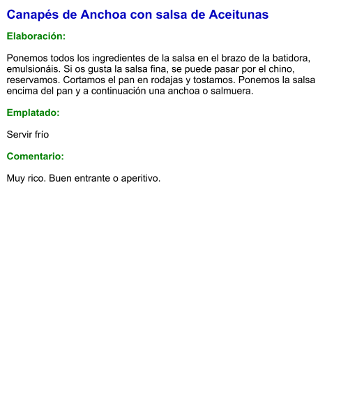 Canapés de Anchoa con salsa de Aceitunas  Elaboración:  Ponemos todos los ingredientes de la salsa en el brazo de la batidora, emulsionáis. Si os gusta la salsa fina, se puede pasar por el chino, reservamos. Cortamos el pan en rodajas y tostamos. Ponemos la salsa encima del pan y a continuación una anchoa o salmuera.  Emplatado:  Servir frío  Comentario:  Muy rico. Buen entrante o aperitivo.