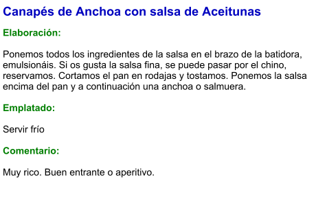 Canapés de Anchoa con salsa de Aceitunas  Elaboración:  Ponemos todos los ingredientes de la salsa en el brazo de la batidora, emulsionáis. Si os gusta la salsa fina, se puede pasar por el chino, reservamos. Cortamos el pan en rodajas y tostamos. Ponemos la salsa encima del pan y a continuación una anchoa o salmuera.  Emplatado:  Servir frío  Comentario:  Muy rico. Buen entrante o aperitivo.