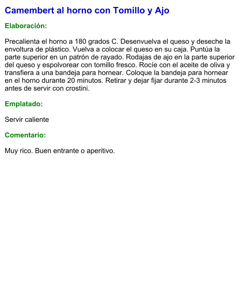 Camembert al horno con Tomillo y Ajo  Elaboración:  Precalienta el horno a 180 grados C. Desenvuelva el queso y deseche la envoltura de plástico. Vuelva a colocar el queso en su caja. Puntúa la parte superior en un patrón de rayado. Rodajas de ajo en la parte superior del queso y espolvorear con tomillo fresco. Rocíe con el aceite de oliva y transfiera a una bandeja para hornear. Coloque la bandeja para hornear en el horno durante 20 minutos. Retirar y dejar fijar durante 2-3 minutos antes de servir con crostini.  Emplatado:  Servir caliente  Comentario:  Muy rico. Buen entrante o aperitivo.