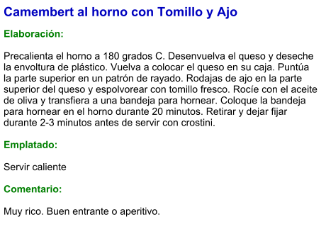 Camembert al horno con Tomillo y Ajo  Elaboración:  Precalienta el horno a 180 grados C. Desenvuelva el queso y deseche la envoltura de plástico. Vuelva a colocar el queso en su caja. Puntúa la parte superior en un patrón de rayado. Rodajas de ajo en la parte superior del queso y espolvorear con tomillo fresco. Rocíe con el aceite de oliva y transfiera a una bandeja para hornear. Coloque la bandeja para hornear en el horno durante 20 minutos. Retirar y dejar fijar durante 2-3 minutos antes de servir con crostini.  Emplatado:  Servir caliente  Comentario:  Muy rico. Buen entrante o aperitivo.