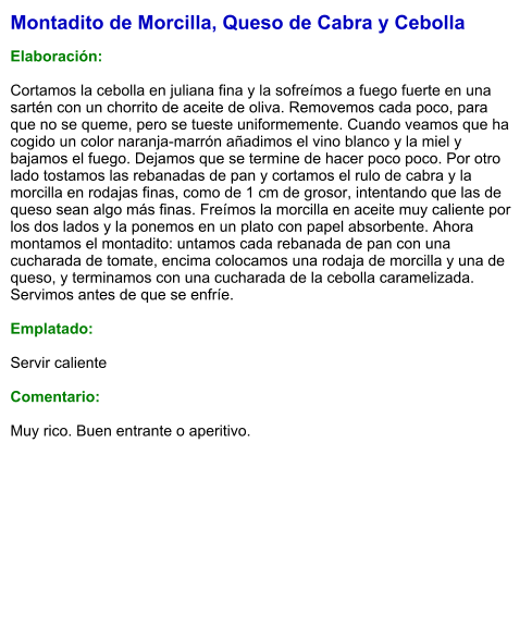 Montadito de Morcilla, Queso de Cabra y Cebolla  Elaboración:  Cortamos la cebolla en juliana fina y la sofreímos a fuego fuerte en una sartén con un chorrito de aceite de oliva. Removemos cada poco, para que no se queme, pero se tueste uniformemente. Cuando veamos que ha cogido un color naranja-marrón añadimos el vino blanco y la miel y bajamos el fuego. Dejamos que se termine de hacer poco poco. Por otro lado tostamos las rebanadas de pan y cortamos el rulo de cabra y la morcilla en rodajas finas, como de 1 cm de grosor, intentando que las de queso sean algo más finas. Freímos la morcilla en aceite muy caliente por los dos lados y la ponemos en un plato con papel absorbente. Ahora montamos el montadito: untamos cada rebanada de pan con una cucharada de tomate, encima colocamos una rodaja de morcilla y una de queso, y terminamos con una cucharada de la cebolla caramelizada. Servimos antes de que se enfríe.  Emplatado:  Servir caliente  Comentario:  Muy rico. Buen entrante o aperitivo.