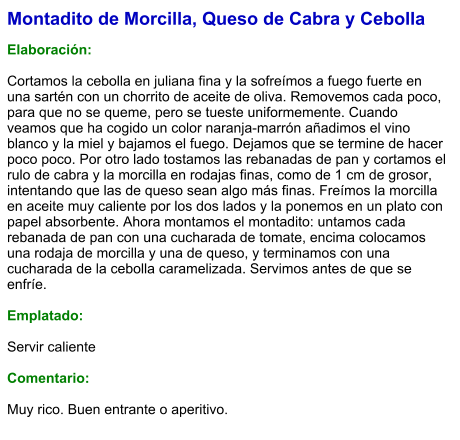 Montadito de Morcilla, Queso de Cabra y Cebolla  Elaboración:  Cortamos la cebolla en juliana fina y la sofreímos a fuego fuerte en una sartén con un chorrito de aceite de oliva. Removemos cada poco, para que no se queme, pero se tueste uniformemente. Cuando veamos que ha cogido un color naranja-marrón añadimos el vino blanco y la miel y bajamos el fuego. Dejamos que se termine de hacer poco poco. Por otro lado tostamos las rebanadas de pan y cortamos el rulo de cabra y la morcilla en rodajas finas, como de 1 cm de grosor, intentando que las de queso sean algo más finas. Freímos la morcilla en aceite muy caliente por los dos lados y la ponemos en un plato con papel absorbente. Ahora montamos el montadito: untamos cada rebanada de pan con una cucharada de tomate, encima colocamos una rodaja de morcilla y una de queso, y terminamos con una cucharada de la cebolla caramelizada. Servimos antes de que se enfríe.  Emplatado:  Servir caliente  Comentario:  Muy rico. Buen entrante o aperitivo.