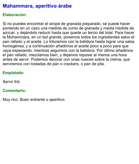 Mahammara, aperitivo árabe  Elaboración:  Si no puedes encontrar el sirope de granada preparado, se puede hacer poniendo en un cazo una medida de zumo de granada y media medida de azúcar, y dejándolo reducir hasta que quede un tercio del total. Para hacer la Muhammara, en un bol grande, ponemos todos los ingredientes salvo el pan rallado y el aceite. Lo trituramos con la batidora hasta lograr una salsa homogénea, y a continuación añadimos el aceite poco a poco para que vaya espesando, mientras seguimos con la batidora. Por último añadimos el pan rallado, mezclamos bien, y dejamos reposar al menos una hora antes de servir. Podemos decorar con unas nueces sobre la crema, que serviremos con tostadas de pan o crackers, o pan de pita.   Emplatado:  Servir frió  Comentario:  Muy rico. Buen entrante o aperitivo.