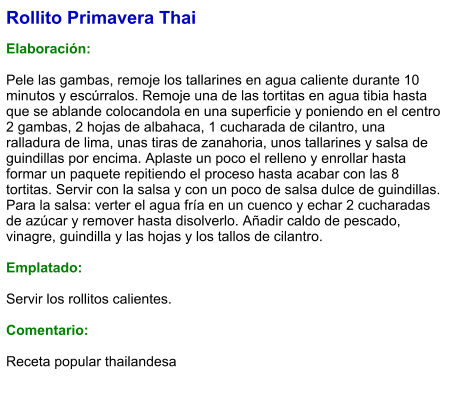 Rollito Primavera Thai  Elaboración:  Pele las gambas, remoje los tallarines en agua caliente durante 10 minutos y escúrralos. Remoje una de las tortitas en agua tibia hasta que se ablande colocandola en una superficie y poniendo en el centro 2 gambas, 2 hojas de albahaca, 1 cucharada de cilantro, una ralladura de lima, unas tiras de zanahoria, unos tallarines y salsa de guindillas por encima. Aplaste un poco el relleno y enrollar hasta formar un paquete repitiendo el proceso hasta acabar con las 8 tortitas. Servir con la salsa y con un poco de salsa dulce de guindillas.  Para la salsa: verter el agua fría en un cuenco y echar 2 cucharadas de azúcar y remover hasta disolverlo. Añadir caldo de pescado, vinagre, guindilla y las hojas y los tallos de cilantro.  Emplatado:  Servir los rollitos calientes.  Comentario:  Receta popular thailandesa