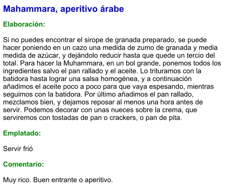Mahammara, aperitivo árabe  Elaboración:  Si no puedes encontrar el sirope de granada preparado, se puede hacer poniendo en un cazo una medida de zumo de granada y media medida de azúcar, y dejándolo reducir hasta que quede un tercio del total. Para hacer la Muhammara, en un bol grande, ponemos todos los ingredientes salvo el pan rallado y el aceite. Lo trituramos con la batidora hasta lograr una salsa homogénea, y a continuación añadimos el aceite poco a poco para que vaya espesando, mientras seguimos con la batidora. Por último añadimos el pan rallado, mezclamos bien, y dejamos reposar al menos una hora antes de servir. Podemos decorar con unas nueces sobre la crema, que serviremos con tostadas de pan o crackers, o pan de pita.   Emplatado:  Servir frió  Comentario:  Muy rico. Buen entrante o aperitivo.
