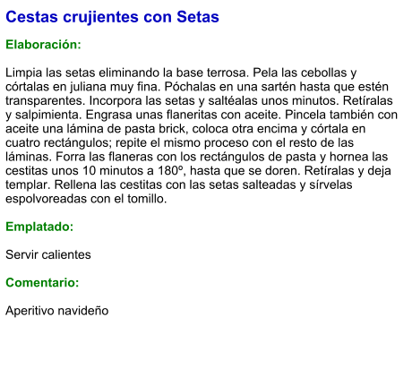 Cestas crujientes con Setas  Elaboración:  Limpia las setas eliminando la base terrosa. Pela las cebollas y córtalas en juliana muy fina. Póchalas en una sartén hasta que estén transparentes. Incorpora las setas y saltéalas unos minutos. Retíralas y salpimienta. Engrasa unas flaneritas con aceite. Pincela también con aceite una lámina de pasta brick, coloca otra encima y córtala en cuatro rectángulos; repite el mismo proceso con el resto de las láminas. Forra las flaneras con los rectángulos de pasta y hornea las cestitas unos 10 minutos a 180º, hasta que se doren. Retíralas y deja templar. Rellena las cestitas con las setas salteadas y sírvelas espolvoreadas con el tomillo.  Emplatado:  Servir calientes  Comentario:  Aperitivo navideño