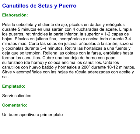 Canutillos de Setas y Puerro  Elaboración:  Pela la cebolleta y el diente de ajo, pícalos en dados y rehógalos durante 5 minutos en una sartén con 4 cucharadas de aceite. Limpia los puerros, retirándoles la parte inferior, la superior y 1-2 capas de hojas. Pícalos en juliana fina, incorpóralos y cocina todo durante 3-4 minutos más. Corta las setas en juliana, añádelas a la sartén, sazona y cocínalas durante 3-4 minutos. Retira las hortalizas a una fuente y deja que se templen. Rellena las obleas con la farsa, enróllalas hasta formar los canutillos. Cubre una bandeja de horno con papel sulfurizado (de horno) y coloca encima los canutillos. Unta los canutillos con huevo batido y hornéalos a 200º durante 10-12 minutos. Sirve y acompáñalos con las hojas de rúcula aderezadas con aceite y sal.  Emplatado:  Servir calientes  Comentario:  Un buen aperitivo o primer plato