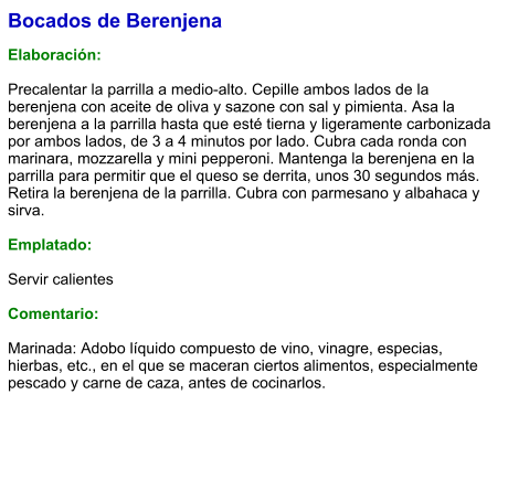 Bocados de Berenjena  Elaboración:  Precalentar la parrilla a medio-alto. Cepille ambos lados de la berenjena con aceite de oliva y sazone con sal y pimienta. Asa la berenjena a la parrilla hasta que esté tierna y ligeramente carbonizada por ambos lados, de 3 a 4 minutos por lado. Cubra cada ronda con marinara, mozzarella y mini pepperoni. Mantenga la berenjena en la parrilla para permitir que el queso se derrita, unos 30 segundos más. Retira la berenjena de la parrilla. Cubra con parmesano y albahaca y sirva.  Emplatado:  Servir calientes  Comentario:  Marinada: Adobo líquido compuesto de vino, vinagre, especias, hierbas, etc., en el que se maceran ciertos alimentos, especialmente pescado y carne de caza, antes de cocinarlos.