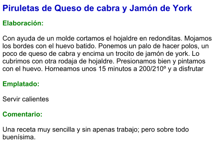 Piruletas de Queso de cabra y Jamón de York  Elaboración:  Con ayuda de un molde cortamos el hojaldre en redonditas. Mojamos los bordes con el huevo batido. Ponemos un palo de hacer polos, un poco de queso de cabra y encima un trocito de jamón de york. Lo cubrimos con otra rodaja de hojaldre. Presionamos bien y pintamos con el huevo. Horneamos unos 15 minutos a 200/210º y a disfrutar  Emplatado:  Servir calientes  Comentario:  Una receta muy sencilla y sin apenas trabajo; pero sobre todo buenísima.