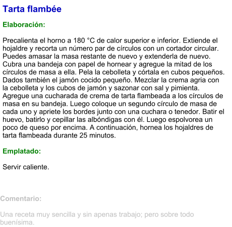 Tarta flambée  Elaboración:  Precalienta el horno a 180 °C de calor superior e inferior. Extiende el hojaldre y recorta un número par de círculos con un cortador circular. Puedes amasar la masa restante de nuevo y extenderla de nuevo. Cubra una bandeja con papel de hornear y agregue la mitad de los círculos de masa a ella. Pela la cebolleta y córtala en cubos pequeños. Dados también el jamón cocido pequeño. Mezclar la crema agria con la cebolleta y los cubos de jamón y sazonar con sal y pimienta. Agregue una cucharada de crema de tarta flambeada a los círculos de masa en su bandeja. Luego coloque un segundo círculo de masa de cada uno y apriete los bordes junto con una cuchara o tenedor. Batir el huevo, batirlo y cepillar las albóndigas con él. Luego espolvorea un poco de queso por encima. A continuación, hornea los hojaldres de tarta flambeada durante 25 minutos.  Emplatado:  Servir caliente.   Comentario:  Una receta muy sencilla y sin apenas trabajo; pero sobre todo buenísima.