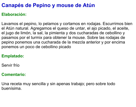 Canapés de Pepino y mouse de Atún  Elaboración:  Lavamos el pepino, lo pelamos y cortamos en rodajas. Escurrimos bien el Atún natural. Agregamos el queso de untar, el ajo picado, el aceite, el jugo de limón, la sal, la pimienta y dos cucharadas de cebollino y pasamos por el turmix para obtener la mouse. Sobre las rodajas de pepino ponemos una cucharada de la mezcla anterior y por encima ponemos un poco de cebollino picado  Emplatado:  Servir frío  Comentario:  Una receta muy sencilla y sin apenas trabajo; pero sobre todo buenísima.
