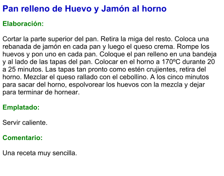 Pan relleno de Huevo y Jamón al horno  Elaboración:  Cortar la parte superior del pan. Retira la miga del resto. Coloca una rebanada de jamón en cada pan y luego el queso crema. Rompe los huevos y pon uno en cada pan. Coloque el pan relleno en una bandeja y al lado de las tapas del pan. Colocar en el horno a 170ºC durante 20 a 25 minutos. Las tapas tan pronto como estén crujientes, retira del horno. Mezclar el queso rallado con el cebollino. A los cinco minutos para sacar del horno, espolvorear los huevos con la mezcla y dejar para terminar de hornear.  Emplatado:  Servir caliente.   Comentario:  Una receta muy sencilla.