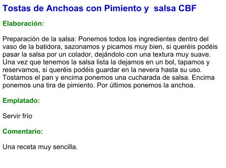Tostas de Anchoas con Pimiento y  salsa CBF  Elaboración:  Preparación de la salsa: Ponemos todos los ingredientes dentro del vaso de la batidora, sazonamos y picamos muy bien, si queréis podéis pasar la salsa por un colador, dejándolo con una textura muy suave. Una vez que tenemos la salsa lista la dejamos en un bol, tapamos y reservamos, si queréis podéis guardar en la nevera hasta su uso. Tostamos el pan y encima ponemos una cucharada de salsa. Encima ponemos una tira de pimiento. Por últimos ponemos la anchoa.  Emplatado:  Servir frío  Comentario:  Una receta muy sencilla.