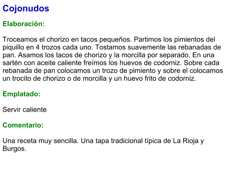 Cojonudos  Elaboración:  Troceamos el chorizo en tacos pequeños. Partimos los pimientos del piquillo en 4 trozos cada uno. Tostamos suavemente las rebanadas de pan. Asamos los tacos de chorizo y la morcilla por separado. En una sartén con aceite caliente freímos los huevos de codorniz. Sobre cada rebanada de pan colocamos un trozo de pimiento y sobre el colocamos un trocito de chorizo o de morcilla y un huevo frito de codorniz.  Emplatado:  Servir caliente  Comentario:  Una receta muy sencilla. Una tapa tradicional típica de La Rioja y Burgos.