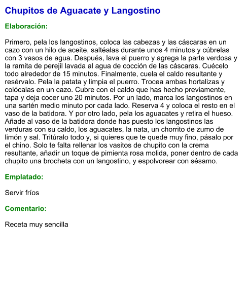 Chupitos de Aguacate y Langostino  Elaboración:  Primero, pela los langostinos, coloca las cabezas y las cáscaras en un cazo con un hilo de aceite, saltéalas durante unos 4 minutos y cúbrelas con 3 vasos de agua. Después, lava el puerro y agrega la parte verdosa y la ramita de perejil lavada al agua de cocción de las cáscaras. Cuécelo todo alrededor de 15 minutos. Finalmente, cuela el caldo resultante y resérvalo. Pela la patata y limpia el puerro. Trocea ambas hortalizas y colócalas en un cazo. Cubre con el caldo que has hecho previamente, tapa y deja cocer uno 20 minutos. Por un lado, marca los langostinos en una sartén medio minuto por cada lado. Reserva 4 y coloca el resto en el vaso de la batidora. Y por otro lado, pela los aguacates y retira el hueso.  Añade al vaso de la batidora donde has puesto los langostinos las verduras con su caldo, los aguacates, la nata, un chorrito de zumo de limón y sal. Tritúralo todo y, si quieres que te quede muy fino, pásalo por el chino. Solo te falta rellenar los vasitos de chupito con la crema resultante, añadir un toque de pimienta rosa molida, poner dentro de cada chupito una brocheta con un langostino, y espolvorear con sésamo.  Emplatado:  Servir fríos  Comentario:  Receta muy sencilla