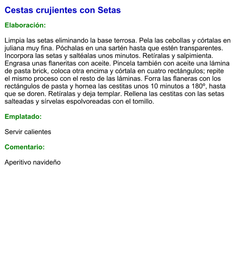 Cestas crujientes con Setas  Elaboración:  Limpia las setas eliminando la base terrosa. Pela las cebollas y córtalas en juliana muy fina. Póchalas en una sartén hasta que estén transparentes. Incorpora las setas y saltéalas unos minutos. Retíralas y salpimienta. Engrasa unas flaneritas con aceite. Pincela también con aceite una lámina de pasta brick, coloca otra encima y córtala en cuatro rectángulos; repite el mismo proceso con el resto de las láminas. Forra las flaneras con los rectángulos de pasta y hornea las cestitas unos 10 minutos a 180º, hasta que se doren. Retíralas y deja templar. Rellena las cestitas con las setas salteadas y sírvelas espolvoreadas con el tomillo.  Emplatado:  Servir calientes  Comentario:  Aperitivo navideño
