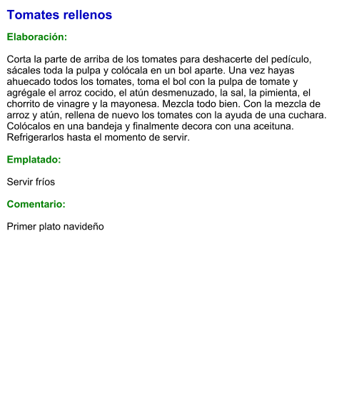 Tomates rellenos   Elaboración:  Corta la parte de arriba de los tomates para deshacerte del pedículo, sácales toda la pulpa y colócala en un bol aparte. Una vez hayas ahuecado todos los tomates, toma el bol con la pulpa de tomate y agrégale el arroz cocido, el atún desmenuzado, la sal, la pimienta, el chorrito de vinagre y la mayonesa. Mezcla todo bien. Con la mezcla de arroz y atún, rellena de nuevo los tomates con la ayuda de una cuchara. Colócalos en una bandeja y finalmente decora con una aceituna. Refrigerarlos hasta el momento de servir.  Emplatado:  Servir fríos  Comentario:  Primer plato navideño