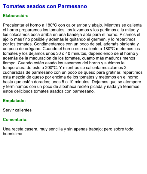 Tomates asados con Parmesano  Elaboración:  Precalentar el horno a 180ºC con calor arriba y abajo. Mientras se calienta el horno preparamos los tomates, los lavamos y los partimos a la mitad y los colocamos boca arriba en una bandeja apta para el horno. Picamos el ajo lo más fino posible y además le quitando el germen, y lo repartimos por los tomates. Condimentamos con un poco de sal, además pimienta y un poco de orégano. Cuando el horno este caliente a 180ºC metemos los tomates y los dejamos unos 30 o 40 minutos, dependiendo de el horno y además de la maduración de los tomates, cuanto más maduros menos tiempo. Cuando estén asado los sacamos del horno y subimos la temperatura de este a 200ºC. Y mientras se calienta mezclamos 2 cucharadas de parmesano con un poco de queso para gratinar, repartimos esta mezcla de queso por encima de los tomates y metemos en el horno hasta que estén dorados; unos 5 o 10 minutos. Dejamos que se atempere y terminamos con un poco de albahaca recién picada y nada ya tenemos estos deliciosos tomates asados con parmesano.   Emplatado:  Servir calientes  Comentario:  Una receta casera, muy sencilla y sin apenas trabajo; pero sobre todo buenísima.
