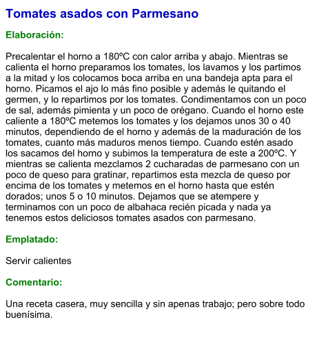 Tomates asados con Parmesano  Elaboración:  Precalentar el horno a 180ºC con calor arriba y abajo. Mientras se calienta el horno preparamos los tomates, los lavamos y los partimos a la mitad y los colocamos boca arriba en una bandeja apta para el horno. Picamos el ajo lo más fino posible y además le quitando el germen, y lo repartimos por los tomates. Condimentamos con un poco de sal, además pimienta y un poco de orégano. Cuando el horno este caliente a 180ºC metemos los tomates y los dejamos unos 30 o 40 minutos, dependiendo de el horno y además de la maduración de los tomates, cuanto más maduros menos tiempo. Cuando estén asado los sacamos del horno y subimos la temperatura de este a 200ºC. Y mientras se calienta mezclamos 2 cucharadas de parmesano con un poco de queso para gratinar, repartimos esta mezcla de queso por encima de los tomates y metemos en el horno hasta que estén dorados; unos 5 o 10 minutos. Dejamos que se atempere y terminamos con un poco de albahaca recién picada y nada ya tenemos estos deliciosos tomates asados con parmesano.   Emplatado:  Servir calientes  Comentario:  Una receta casera, muy sencilla y sin apenas trabajo; pero sobre todo buenísima.