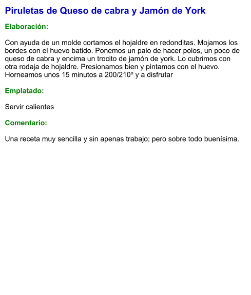 Piruletas de Queso de cabra y Jamón de York  Elaboración:  Con ayuda de un molde cortamos el hojaldre en redonditas. Mojamos los bordes con el huevo batido. Ponemos un palo de hacer polos, un poco de queso de cabra y encima un trocito de jamón de york. Lo cubrimos con otra rodaja de hojaldre. Presionamos bien y pintamos con el huevo. Horneamos unos 15 minutos a 200/210º y a disfrutar  Emplatado:  Servir calientes  Comentario:  Una receta muy sencilla y sin apenas trabajo; pero sobre todo buenísima.