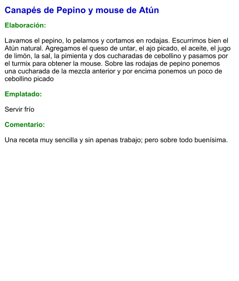 Canapés de Pepino y mouse de Atún  Elaboración:  Lavamos el pepino, lo pelamos y cortamos en rodajas. Escurrimos bien el Atún natural. Agregamos el queso de untar, el ajo picado, el aceite, el jugo de limón, la sal, la pimienta y dos cucharadas de cebollino y pasamos por el turmix para obtener la mouse. Sobre las rodajas de pepino ponemos una cucharada de la mezcla anterior y por encima ponemos un poco de cebollino picado  Emplatado:  Servir frío  Comentario:  Una receta muy sencilla y sin apenas trabajo; pero sobre todo buenísima.