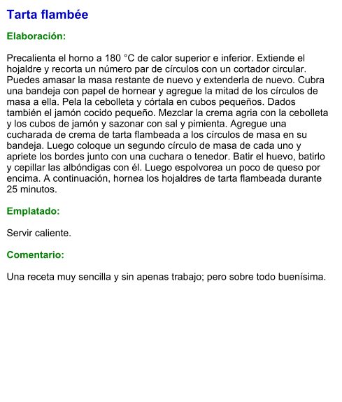Tarta flambée  Elaboración:  Precalienta el horno a 180 °C de calor superior e inferior. Extiende el hojaldre y recorta un número par de círculos con un cortador circular. Puedes amasar la masa restante de nuevo y extenderla de nuevo. Cubra una bandeja con papel de hornear y agregue la mitad de los círculos de masa a ella. Pela la cebolleta y córtala en cubos pequeños. Dados también el jamón cocido pequeño. Mezclar la crema agria con la cebolleta y los cubos de jamón y sazonar con sal y pimienta. Agregue una cucharada de crema de tarta flambeada a los círculos de masa en su bandeja. Luego coloque un segundo círculo de masa de cada uno y apriete los bordes junto con una cuchara o tenedor. Batir el huevo, batirlo y cepillar las albóndigas con él. Luego espolvorea un poco de queso por encima. A continuación, hornea los hojaldres de tarta flambeada durante 25 minutos.  Emplatado:  Servir caliente.   Comentario:  Una receta muy sencilla y sin apenas trabajo; pero sobre todo buenísima.