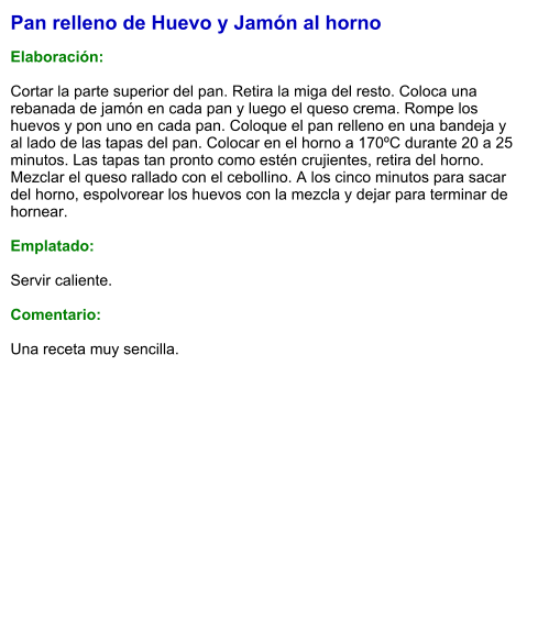 Pan relleno de Huevo y Jamón al horno  Elaboración:  Cortar la parte superior del pan. Retira la miga del resto. Coloca una rebanada de jamón en cada pan y luego el queso crema. Rompe los huevos y pon uno en cada pan. Coloque el pan relleno en una bandeja y al lado de las tapas del pan. Colocar en el horno a 170ºC durante 20 a 25 minutos. Las tapas tan pronto como estén crujientes, retira del horno. Mezclar el queso rallado con el cebollino. A los cinco minutos para sacar del horno, espolvorear los huevos con la mezcla y dejar para terminar de hornear.  Emplatado:  Servir caliente.   Comentario:  Una receta muy sencilla.