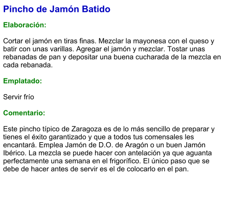 Pincho de Jamón Batido  Elaboración:  Cortar el jamón en tiras finas. Mezclar la mayonesa con el queso y batir con unas varillas. Agregar el jamón y mezclar. Tostar unas rebanadas de pan y depositar una buena cucharada de la mezcla en cada rebanada.  Emplatado:  Servir frío  Comentario:  Este pincho típico de Zaragoza es de lo más sencillo de preparar y tienes el éxito garantizado y que a todos tus comensales les encantará. Emplea Jamón de D.O. de Aragón o un buen Jamón Ibérico. La mezcla se puede hacer con antelación ya que aguanta perfectamente una semana en el frigorífico. El único paso que se debe de hacer antes de servir es el de colocarlo en el pan.