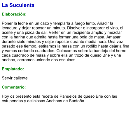 La Suculenta  Elaboración:  Poner la leche en un cazo y templarla a fuego lento. Añadir la levadura y dejar reposar un minuto. Disolver e incorporar el vino, el aceite y una pizca de sal. Verter en un recipiente amplio y mezclar con la harina que admita hasta formar una bola de masa. Amasar durante siete minutos y dejar reposar durante media hora. Una vez pasado ese tiempo, estiramos la masa con un rodillo hasta dejarla fina y vamos cortando cuadrados. Colocamos sobre la bandeja del horno cada cuadrado de masa y sobre ella un trozo de queso Brie y una anchoa, cerramos uniendo dos esquinas.   Emplatado:  Servir caliente  Comentario:  Hoy os presento esta receta de Pañuelos de queso Brie con las estupendas y deliciosas Anchoas de Santoña.