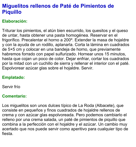 Miguelitos rellenos de Paté de Pimientos de Piquillo  Elaboración:  Triturar los pimientos, el atún bien escurrido, los quesitos y el queso de untar, hasta obtener una pasta homogénea. Reservar en el frigorífico. Precalentar el horno a 200º. Extender la masa de hojaldre y con la ayuda de un rodillo, aplanarla. Corta la lámina en cuadrados de 5×5 cm y colocar en una bandeja de horno, que previamente habremos forrado con papel sulfurizado. Hornear unos 15 minutos, hasta que cojan un poco de color. Dejar enfriar, cortar los cuadrados por la mitad con un cuchillo de sierra y rellenar el interior con el paté. Espolvorear azúcar glas sobre el hojaldre. Servir.  Emplatado:  Servir frío  Comentario:  Los miguelitos son unos dulces típico de La Roda (Albacete), que consiste en pequeños y finos cuadrados de hojaldre rellenos de crema y con azúcar glas espolvoreada. Pero podemos cambiarlo el relleno por una crema salada, un paté de pimientos de piquillo que combina a la perfección con el hojaldre y el azúcar. Un cambio muy acertado que nos puede servir como aperitivo para cualquier tipo de fiesta.