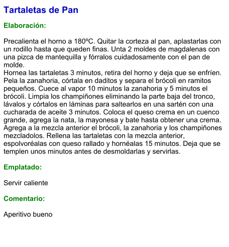 Tartaletas de Pan  Elaboración:  Precalienta el horno a 180ºC. Quitar la corteza al pan, aplastarlas con un rodillo hasta que queden finas. Unta 2 moldes de magdalenas con una pizca de mantequilla y fórralos cuidadosamente con el pan de molde. Hornea las tartaletas 3 minutos, retira del horno y deja que se enfríen. Pela la zanahoria, córtala en daditos y separa el brócoli en ramitos pequeños. Cuece al vapor 10 minutos la zanahoria y 5 minutos el brócoli. Limpia los champiñones eliminando la parte baja del tronco, lávalos y córtalos en láminas para saltearlos en una sartén con una cucharada de aceite 3 minutos. Coloca el queso crema en un cuenco grande, agrega la nata, la mayonesa y bate hasta obtener una crema. Agrega a la mezcla anterior el brócoli, la zanahoria y los champiñones mezcladolos. Rellena las tartaletas con la mezcla anterior, espolvoréalas con queso rallado y hornéalas 15 minutos. Deja que se templen unos minutos antes de desmoldarlas y servirlas.  Emplatado:  Servir caliente  Comentario:  Aperitivo bueno
