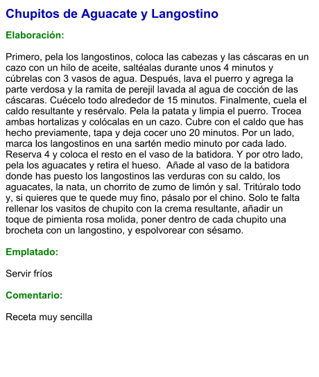 Chupitos de Aguacate y Langostino  Elaboración:  Primero, pela los langostinos, coloca las cabezas y las cáscaras en un cazo con un hilo de aceite, saltéalas durante unos 4 minutos y cúbrelas con 3 vasos de agua. Después, lava el puerro y agrega la parte verdosa y la ramita de perejil lavada al agua de cocción de las cáscaras. Cuécelo todo alrededor de 15 minutos. Finalmente, cuela el caldo resultante y resérvalo. Pela la patata y limpia el puerro. Trocea ambas hortalizas y colócalas en un cazo. Cubre con el caldo que has hecho previamente, tapa y deja cocer uno 20 minutos. Por un lado, marca los langostinos en una sartén medio minuto por cada lado. Reserva 4 y coloca el resto en el vaso de la batidora. Y por otro lado, pela los aguacates y retira el hueso.  Añade al vaso de la batidora donde has puesto los langostinos las verduras con su caldo, los aguacates, la nata, un chorrito de zumo de limón y sal. Tritúralo todo y, si quieres que te quede muy fino, pásalo por el chino. Solo te falta rellenar los vasitos de chupito con la crema resultante, añadir un toque de pimienta rosa molida, poner dentro de cada chupito una brocheta con un langostino, y espolvorear con sésamo.  Emplatado:  Servir fríos  Comentario:  Receta muy sencilla