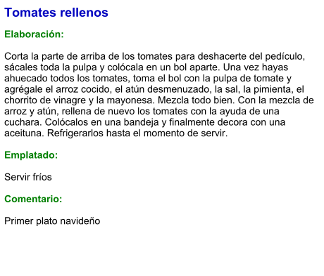 Tomates rellenos   Elaboración:  Corta la parte de arriba de los tomates para deshacerte del pedículo, sácales toda la pulpa y colócala en un bol aparte. Una vez hayas ahuecado todos los tomates, toma el bol con la pulpa de tomate y agrégale el arroz cocido, el atún desmenuzado, la sal, la pimienta, el chorrito de vinagre y la mayonesa. Mezcla todo bien. Con la mezcla de arroz y atún, rellena de nuevo los tomates con la ayuda de una cuchara. Colócalos en una bandeja y finalmente decora con una aceituna. Refrigerarlos hasta el momento de servir.  Emplatado:  Servir fríos  Comentario:  Primer plato navideño