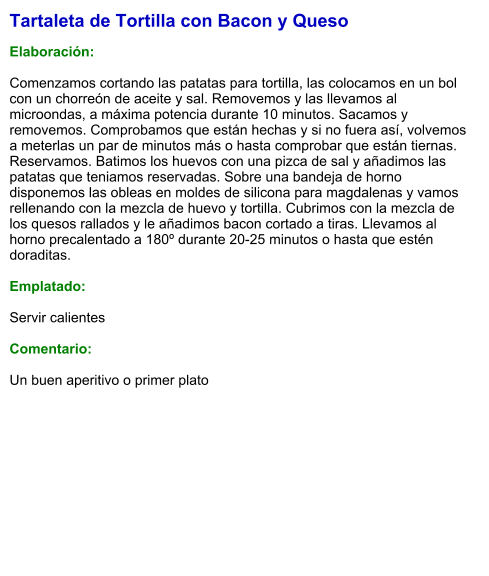 Tartaleta de Tortilla con Bacon y Queso  Elaboración:  Comenzamos cortando las patatas para tortilla, las colocamos en un bol con un chorreón de aceite y sal. Removemos y las llevamos al microondas, a máxima potencia durante 10 minutos. Sacamos y removemos. Comprobamos que están hechas y si no fuera así, volvemos a meterlas un par de minutos más o hasta comprobar que están tiernas. Reservamos. Batimos los huevos con una pizca de sal y añadimos las patatas que teniamos reservadas. Sobre una bandeja de horno disponemos las obleas en moldes de silicona para magdalenas y vamos rellenando con la mezcla de huevo y tortilla. Cubrimos con la mezcla de los quesos rallados y le añadimos bacon cortado a tiras. Llevamos al horno precalentado a 180º durante 20-25 minutos o hasta que estén doraditas.  Emplatado:  Servir calientes  Comentario:  Un buen aperitivo o primer plato