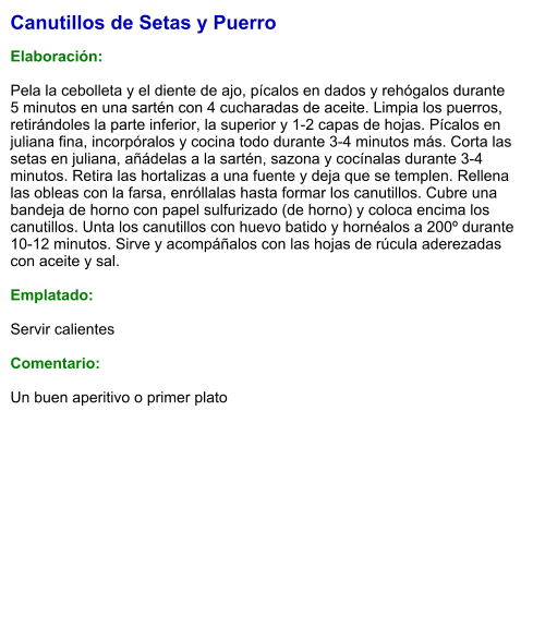 Canutillos de Setas y Puerro  Elaboración:  Pela la cebolleta y el diente de ajo, pícalos en dados y rehógalos durante 5 minutos en una sartén con 4 cucharadas de aceite. Limpia los puerros, retirándoles la parte inferior, la superior y 1-2 capas de hojas. Pícalos en juliana fina, incorpóralos y cocina todo durante 3-4 minutos más. Corta las setas en juliana, añádelas a la sartén, sazona y cocínalas durante 3-4 minutos. Retira las hortalizas a una fuente y deja que se templen. Rellena las obleas con la farsa, enróllalas hasta formar los canutillos. Cubre una bandeja de horno con papel sulfurizado (de horno) y coloca encima los canutillos. Unta los canutillos con huevo batido y hornéalos a 200º durante 10-12 minutos. Sirve y acompáñalos con las hojas de rúcula aderezadas con aceite y sal.  Emplatado:  Servir calientes  Comentario:  Un buen aperitivo o primer plato