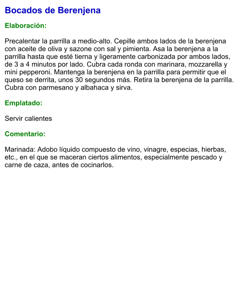Bocados de Berenjena  Elaboración:  Precalentar la parrilla a medio-alto. Cepille ambos lados de la berenjena con aceite de oliva y sazone con sal y pimienta. Asa la berenjena a la parrilla hasta que esté tierna y ligeramente carbonizada por ambos lados, de 3 a 4 minutos por lado. Cubra cada ronda con marinara, mozzarella y mini pepperoni. Mantenga la berenjena en la parrilla para permitir que el queso se derrita, unos 30 segundos más. Retira la berenjena de la parrilla. Cubra con parmesano y albahaca y sirva.  Emplatado:  Servir calientes  Comentario:  Marinada: Adobo líquido compuesto de vino, vinagre, especias, hierbas, etc., en el que se maceran ciertos alimentos, especialmente pescado y carne de caza, antes de cocinarlos.