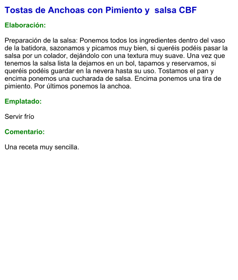 Tostas de Anchoas con Pimiento y  salsa CBF  Elaboración:  Preparación de la salsa: Ponemos todos los ingredientes dentro del vaso de la batidora, sazonamos y picamos muy bien, si queréis podéis pasar la salsa por un colador, dejándolo con una textura muy suave. Una vez que tenemos la salsa lista la dejamos en un bol, tapamos y reservamos, si queréis podéis guardar en la nevera hasta su uso. Tostamos el pan y encima ponemos una cucharada de salsa. Encima ponemos una tira de pimiento. Por últimos ponemos la anchoa.  Emplatado:  Servir frío  Comentario:  Una receta muy sencilla.