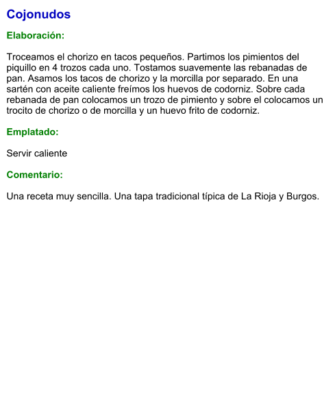 Cojonudos  Elaboración:  Troceamos el chorizo en tacos pequeños. Partimos los pimientos del piquillo en 4 trozos cada uno. Tostamos suavemente las rebanadas de pan. Asamos los tacos de chorizo y la morcilla por separado. En una sartén con aceite caliente freímos los huevos de codorniz. Sobre cada rebanada de pan colocamos un trozo de pimiento y sobre el colocamos un trocito de chorizo o de morcilla y un huevo frito de codorniz.  Emplatado:  Servir caliente  Comentario:  Una receta muy sencilla. Una tapa tradicional típica de La Rioja y Burgos.