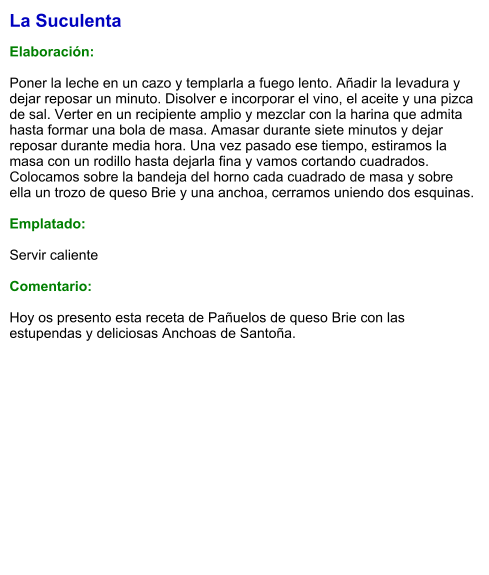 La Suculenta  Elaboración:  Poner la leche en un cazo y templarla a fuego lento. Añadir la levadura y dejar reposar un minuto. Disolver e incorporar el vino, el aceite y una pizca de sal. Verter en un recipiente amplio y mezclar con la harina que admita hasta formar una bola de masa. Amasar durante siete minutos y dejar reposar durante media hora. Una vez pasado ese tiempo, estiramos la masa con un rodillo hasta dejarla fina y vamos cortando cuadrados. Colocamos sobre la bandeja del horno cada cuadrado de masa y sobre ella un trozo de queso Brie y una anchoa, cerramos uniendo dos esquinas.   Emplatado:  Servir caliente  Comentario:  Hoy os presento esta receta de Pañuelos de queso Brie con las estupendas y deliciosas Anchoas de Santoña.