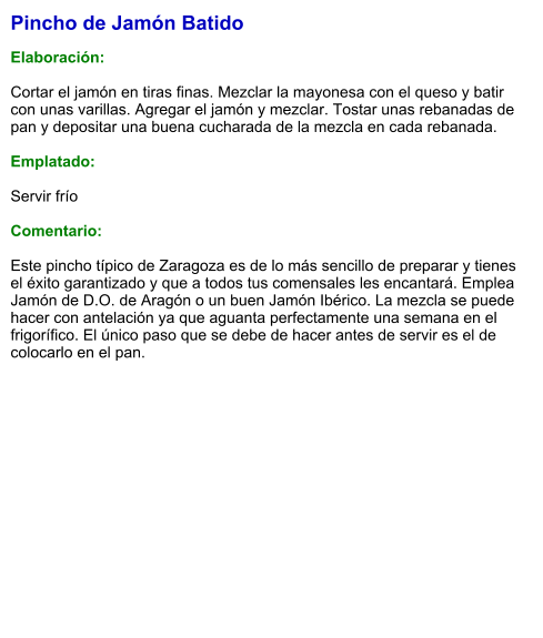 Pincho de Jamón Batido  Elaboración:  Cortar el jamón en tiras finas. Mezclar la mayonesa con el queso y batir con unas varillas. Agregar el jamón y mezclar. Tostar unas rebanadas de pan y depositar una buena cucharada de la mezcla en cada rebanada.  Emplatado:  Servir frío  Comentario:  Este pincho típico de Zaragoza es de lo más sencillo de preparar y tienes el éxito garantizado y que a todos tus comensales les encantará. Emplea Jamón de D.O. de Aragón o un buen Jamón Ibérico. La mezcla se puede hacer con antelación ya que aguanta perfectamente una semana en el frigorífico. El único paso que se debe de hacer antes de servir es el de colocarlo en el pan.