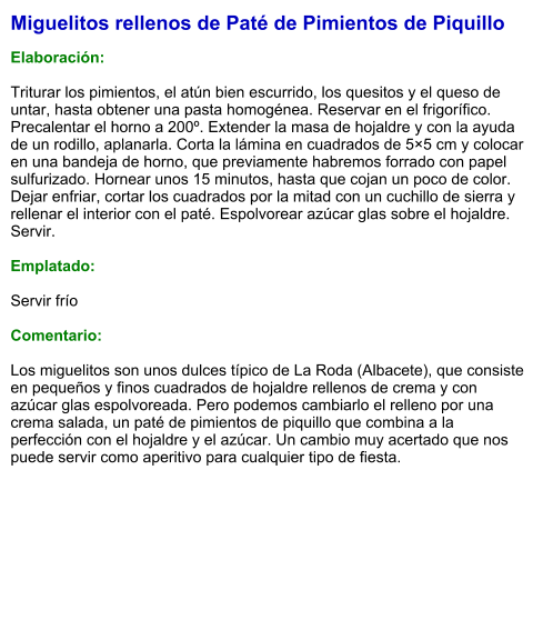 Miguelitos rellenos de Paté de Pimientos de Piquillo  Elaboración:  Triturar los pimientos, el atún bien escurrido, los quesitos y el queso de untar, hasta obtener una pasta homogénea. Reservar en el frigorífico. Precalentar el horno a 200º. Extender la masa de hojaldre y con la ayuda de un rodillo, aplanarla. Corta la lámina en cuadrados de 5×5 cm y colocar en una bandeja de horno, que previamente habremos forrado con papel sulfurizado. Hornear unos 15 minutos, hasta que cojan un poco de color. Dejar enfriar, cortar los cuadrados por la mitad con un cuchillo de sierra y rellenar el interior con el paté. Espolvorear azúcar glas sobre el hojaldre. Servir.  Emplatado:  Servir frío  Comentario:  Los miguelitos son unos dulces típico de La Roda (Albacete), que consiste en pequeños y finos cuadrados de hojaldre rellenos de crema y con azúcar glas espolvoreada. Pero podemos cambiarlo el relleno por una crema salada, un paté de pimientos de piquillo que combina a la perfección con el hojaldre y el azúcar. Un cambio muy acertado que nos puede servir como aperitivo para cualquier tipo de fiesta.