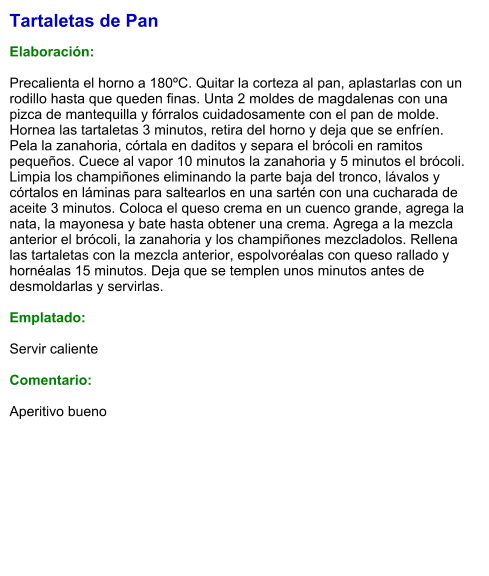 Tartaletas de Pan  Elaboración:  Precalienta el horno a 180ºC. Quitar la corteza al pan, aplastarlas con un rodillo hasta que queden finas. Unta 2 moldes de magdalenas con una pizca de mantequilla y fórralos cuidadosamente con el pan de molde. Hornea las tartaletas 3 minutos, retira del horno y deja que se enfríen. Pela la zanahoria, córtala en daditos y separa el brócoli en ramitos pequeños. Cuece al vapor 10 minutos la zanahoria y 5 minutos el brócoli. Limpia los champiñones eliminando la parte baja del tronco, lávalos y córtalos en láminas para saltearlos en una sartén con una cucharada de aceite 3 minutos. Coloca el queso crema en un cuenco grande, agrega la nata, la mayonesa y bate hasta obtener una crema. Agrega a la mezcla anterior el brócoli, la zanahoria y los champiñones mezcladolos. Rellena las tartaletas con la mezcla anterior, espolvoréalas con queso rallado y hornéalas 15 minutos. Deja que se templen unos minutos antes de desmoldarlas y servirlas.  Emplatado:  Servir caliente  Comentario:  Aperitivo bueno