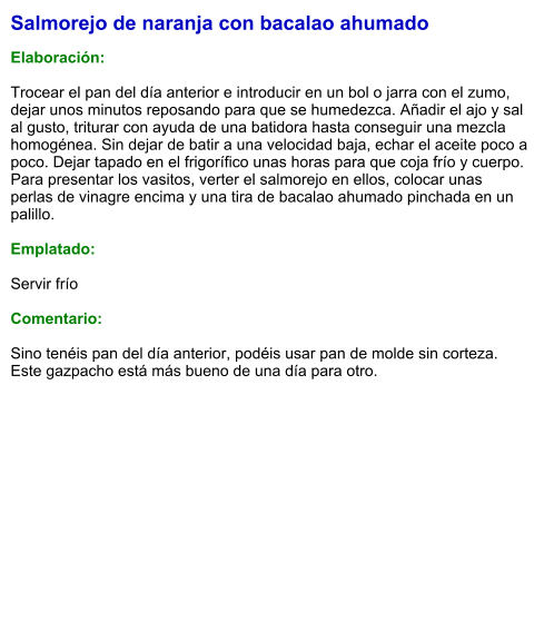 Salmorejo de naranja con bacalao ahumado  Elaboración:  Trocear el pan del día anterior e introducir en un bol o jarra con el zumo, dejar unos minutos reposando para que se humedezca. Añadir el ajo y sal al gusto, triturar con ayuda de una batidora hasta conseguir una mezcla homogénea. Sin dejar de batir a una velocidad baja, echar el aceite poco a poco. Dejar tapado en el frigorífico unas horas para que coja frío y cuerpo. Para presentar los vasitos, verter el salmorejo en ellos, colocar unas perlas de vinagre encima y una tira de bacalao ahumado pinchada en un palillo.  Emplatado:  Servir frío  Comentario:  Sino tenéis pan del día anterior, podéis usar pan de molde sin corteza. Este gazpacho está más bueno de una día para otro.