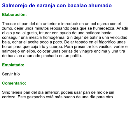 Salmorejo de naranja con bacalao ahumado  Elaboración:  Trocear el pan del día anterior e introducir en un bol o jarra con el zumo, dejar unos minutos reposando para que se humedezca. Añadir el ajo y sal al gusto, triturar con ayuda de una batidora hasta conseguir una mezcla homogénea. Sin dejar de batir a una velocidad baja, echar el aceite poco a poco. Dejar tapado en el frigorífico unas horas para que coja frío y cuerpo. Para presentar los vasitos, verter el salmorejo en ellos, colocar unas perlas de vinagre encima y una tira de bacalao ahumado pinchada en un palillo.  Emplatado:  Servir frío  Comentario:  Sino tenéis pan del día anterior, podéis usar pan de molde sin corteza. Este gazpacho está más bueno de una día para otro.