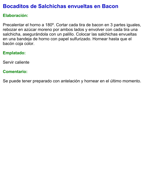 Bocaditos de Salchichas envueltas en Bacon  Elaboración:  Precalentar el horno a 180º. Cortar cada tira de bacon en 3 partes iguales, rebozar en azúcar moreno por ambos lados y envolver con cada tira una salchicha, asegurándola con un palillo. Colocar las salchichas envueltas en una bandeja de horno con papel sulfurizado. Hornear hasta que el bacón coja color.  Emplatado:  Servir caliente  Comentario:  Se puede tener preparado con antelación y hornear en el último momento.