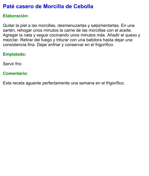 Paté casero de Morcilla de Cebolla  Elaboración:  Quitar la piel a las morcillas, desmenuzarlas y salpimentarlas. En una sartén, rehogar unos minutos la carne de las morcillas con el aceite. Agregar la nata y seguir cocinando unos minutos más. Añadir el queso y mezclar. Retirar del fuego y triturar con una batidora hasta dejar una consistencia fina. Dejar enfriar y conservar en el frigorífico.  Emplatado:  Servir frío  Comentario:  Esta receta aguante perfectamente una semana en el frigorífico.