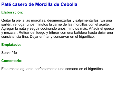 Paté casero de Morcilla de Cebolla  Elaboración:  Quitar la piel a las morcillas, desmenuzarlas y salpimentarlas. En una sartén, rehogar unos minutos la carne de las morcillas con el aceite. Agregar la nata y seguir cocinando unos minutos más. Añadir el queso y mezclar. Retirar del fuego y triturar con una batidora hasta dejar una consistencia fina. Dejar enfriar y conservar en el frigorífico.  Emplatado:  Servir frío  Comentario:  Esta receta aguante perfectamente una semana en el frigorífico.
